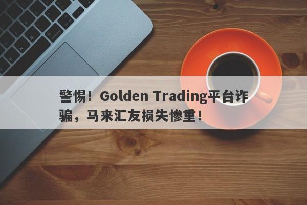 警惕！Golden Trading平台诈骗，马来汇友损失惨重！