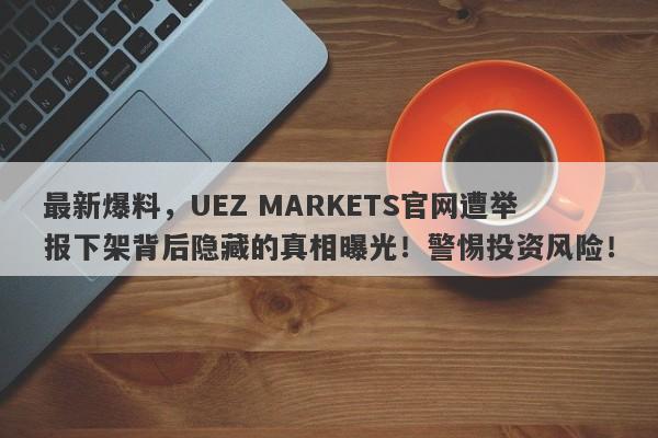 最新爆料，UEZ MARKETS官网遭举报下架背后隐藏的真相曝光！警惕投资风险！