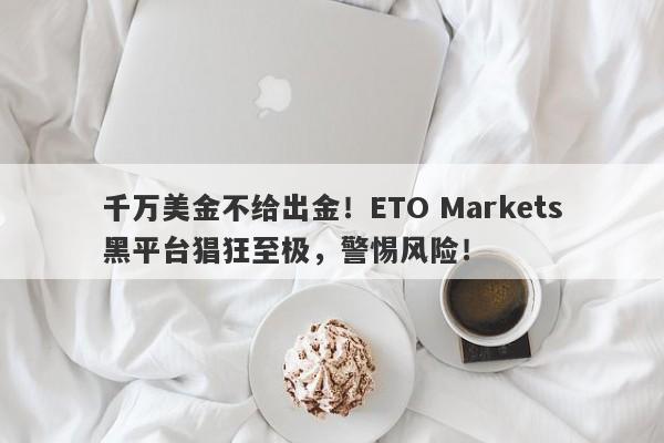 千万美金不给出金！ETO Markets黑平台猖狂至极，警惕风险！