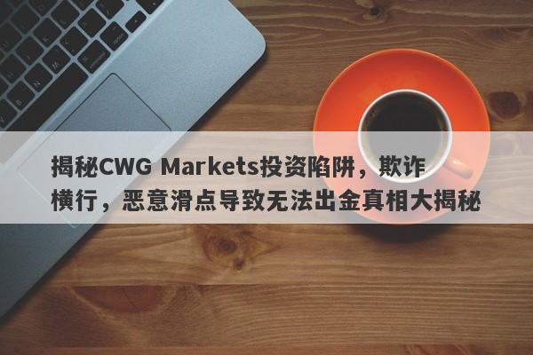 揭秘CWG Markets投资陷阱，欺诈横行，恶意滑点导致无法出金真相大揭秘