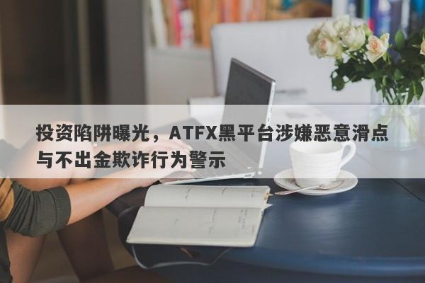 投资陷阱曝光，ATFX黑平台涉嫌恶意滑点与不出金欺诈行为警示