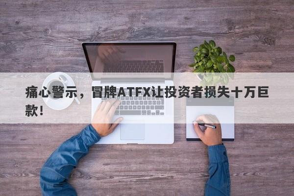 痛心警示，冒牌ATFX让投资者损失十万巨款！