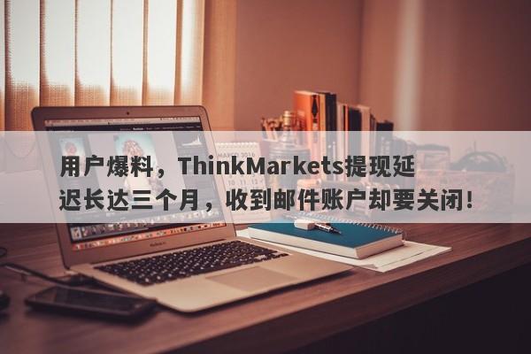 用户爆料，ThinkMarkets提现延迟长达三个月，收到邮件账户却要关闭！