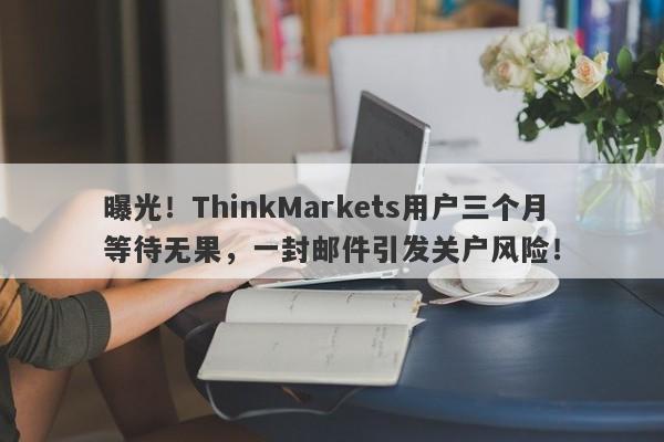 曝光！ThinkMarkets用户三个月等待无果，一封邮件引发关户风险！