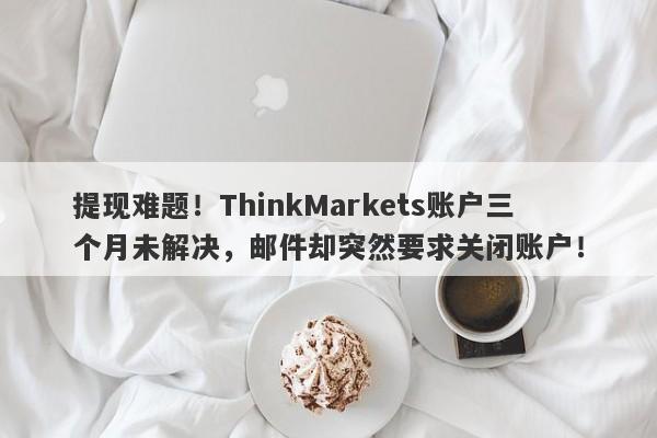 提现难题！ThinkMarkets账户三个月未解决，邮件却突然要求关闭账户！