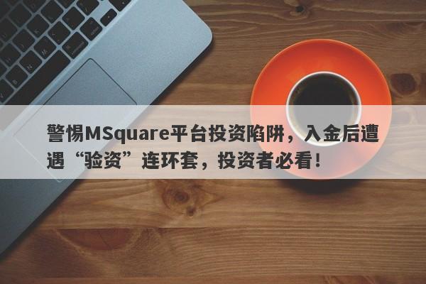 警惕MSquare平台投资陷阱，入金后遭遇“验资”连环套，投资者必看！