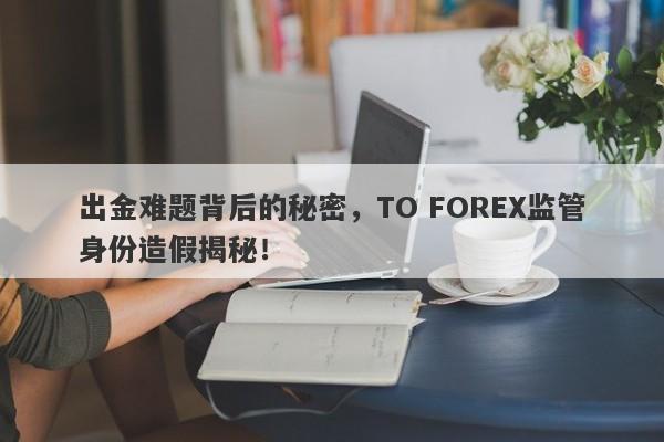 出金难题背后的秘密，TO FOREX监管身份造假揭秘！