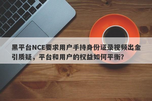 黑平台NCE要求用户手持身份证录视频出金引质疑，平台和用户的权益如何平衡？