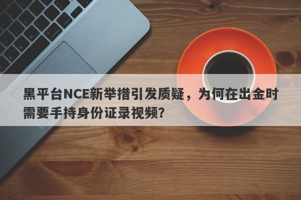 黑平台NCE新举措引发质疑，为何在出金时需要手持身份证录视频？