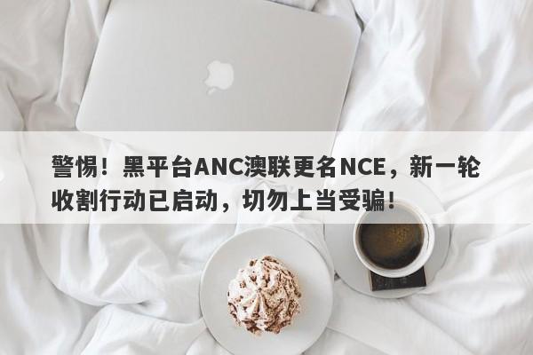 警惕！黑平台ANC澳联更名NCE，新一轮收割行动已启动，切勿上当受骗！