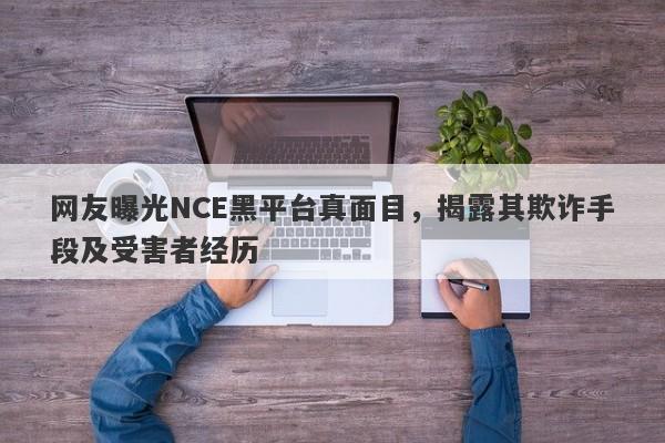 网友曝光NCE黑平台真面目，揭露其欺诈手段及受害者经历