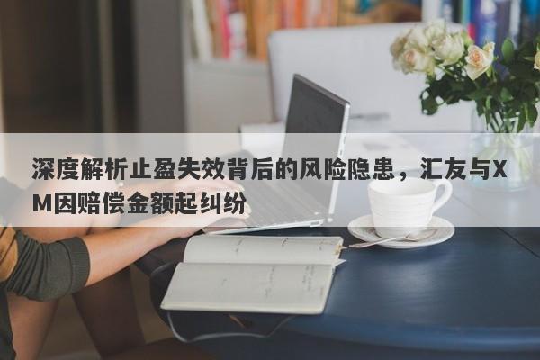 深度解析止盈失效背后的风险隐患，汇友与XM因赔偿金额起纠纷