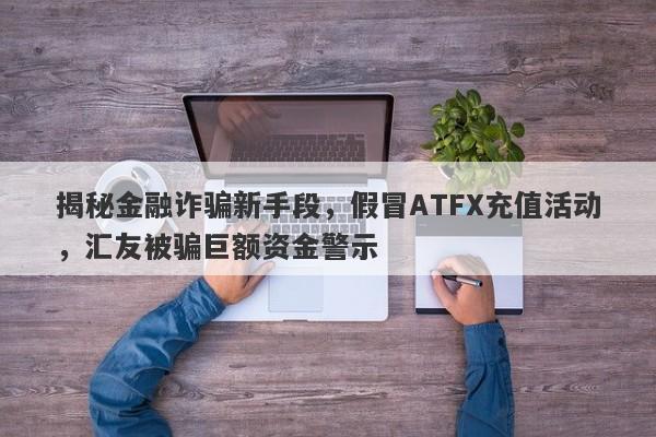 揭秘金融诈骗新手段，假冒ATFX充值活动，汇友被骗巨额资金警示