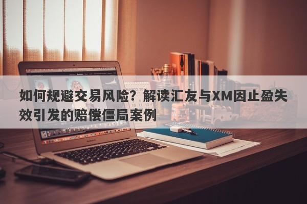 如何规避交易风险？解读汇友与XM因止盈失效引发的赔偿僵局案例