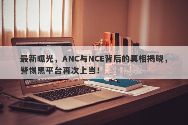 最新曝光，ANC与NCE背后的真相揭晓，警惕黑平台再次上当！