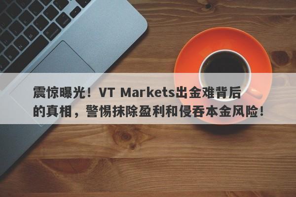 震惊曝光！VT Markets出金难背后的真相，警惕抹除盈利和侵吞本金风险！