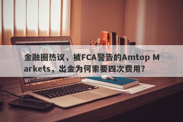 金融圈热议，被FCA警告的Amtop Markets，出金为何索要四次费用？