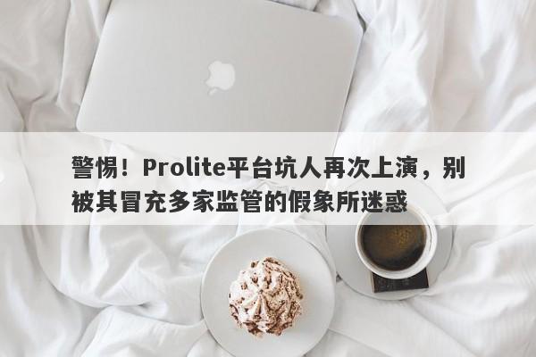 警惕！Prolite平台坑人再次上演，别被其冒充多家监管的假象所迷惑