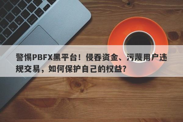 警惕PBFX黑平台！侵吞资金、污蔑用户违规交易，如何保护自己的权益？