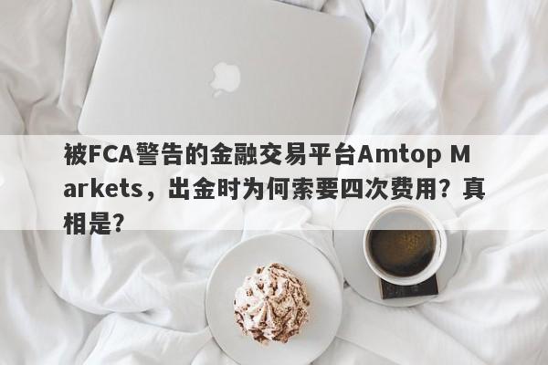 被FCA警告的金融交易平台Amtop Markets，出金时为何索要四次费用？真相是？