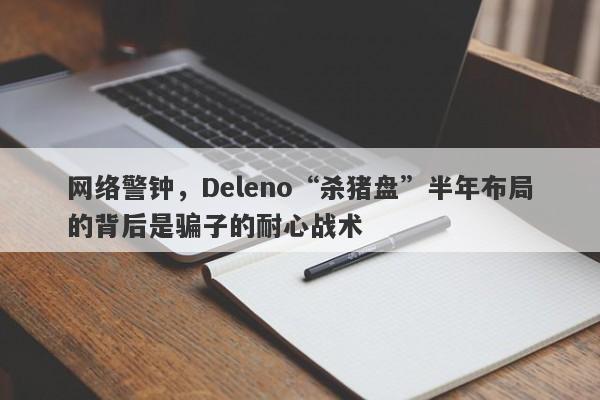 网络警钟，Deleno“杀猪盘”半年布局的背后是骗子的耐心战术