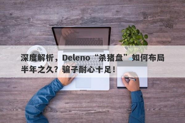 深度解析，Deleno“杀猪盘”如何布局半年之久？骗子耐心十足！