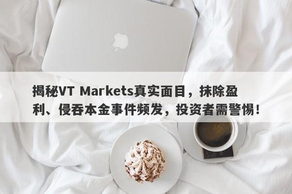 揭秘VT Markets真实面目，抹除盈利、侵吞本金事件频发，投资者需警惕！