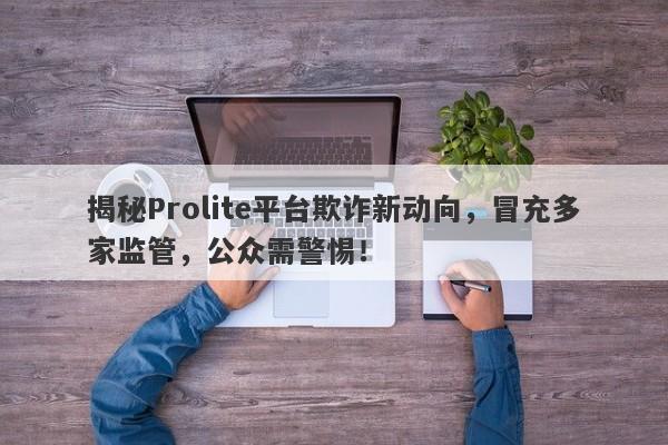 揭秘Prolite平台欺诈新动向，冒充多家监管，公众需警惕！