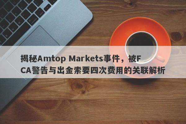 揭秘Amtop Markets事件，被FCA警告与出金索要四次费用的关联解析