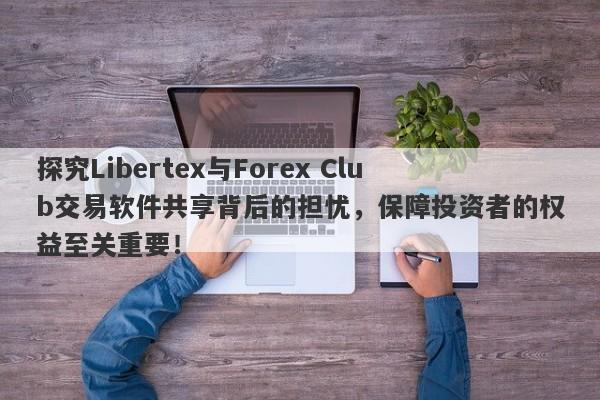 探究Libertex与Forex Club交易软件共享背后的担忧，保障投资者的权益至关重要！