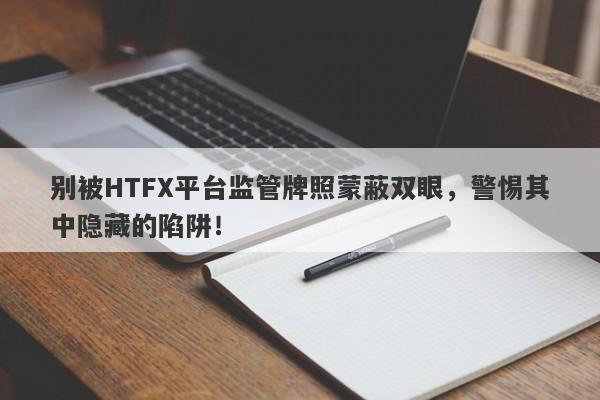 别被HTFX平台监管牌照蒙蔽双眼，警惕其中隐藏的陷阱！