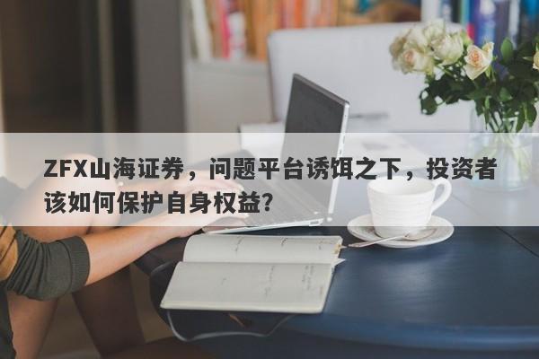 ZFX山海证券，问题平台诱饵之下，投资者该如何保护自身权益？