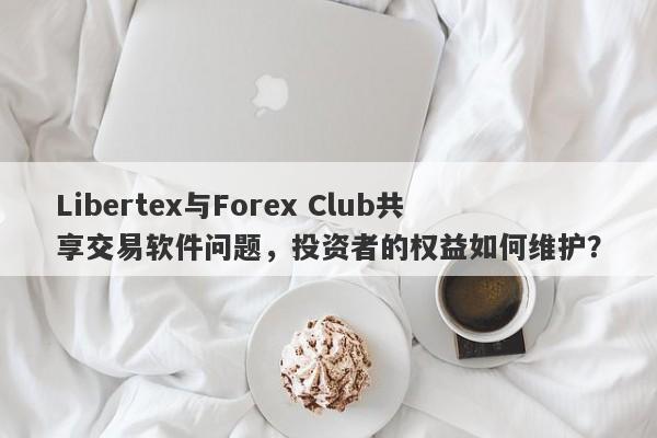 Libertex与Forex Club共享交易软件问题，投资者的权益如何维护？