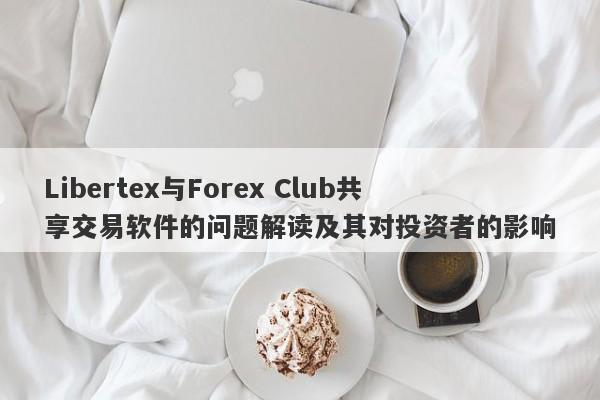 Libertex与Forex Club共享交易软件的问题解读及其对投资者的影响