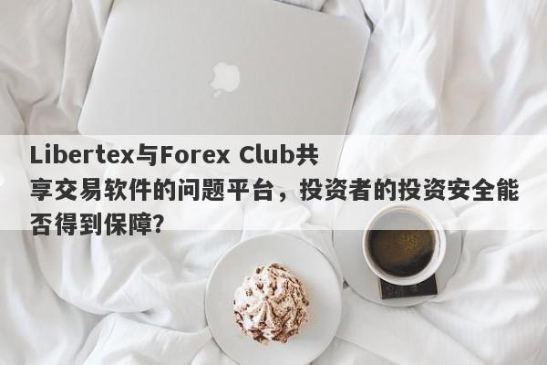 Libertex与Forex Club共享交易软件的问题平台，投资者的投资安全能否得到保障？