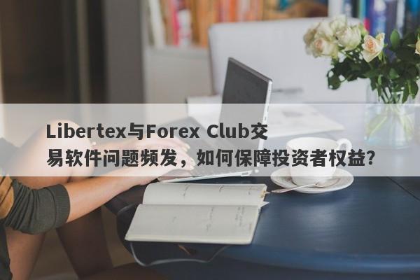 Libertex与Forex Club交易软件问题频发，如何保障投资者权益？