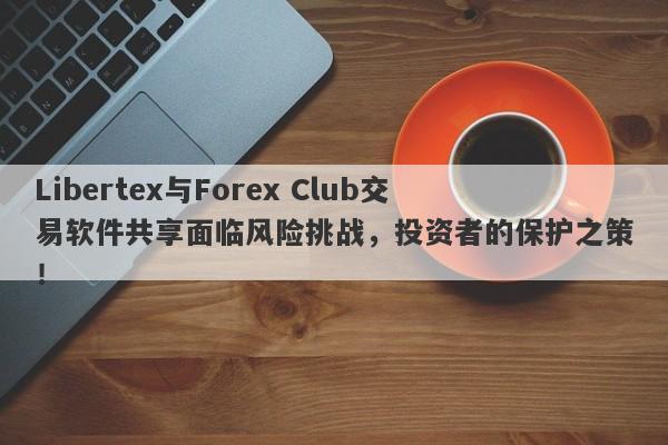 Libertex与Forex Club交易软件共享面临风险挑战，投资者的保护之策！