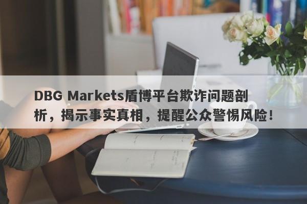 DBG Markets盾博平台欺诈问题剖析，揭示事实真相，提醒公众警惕风险！