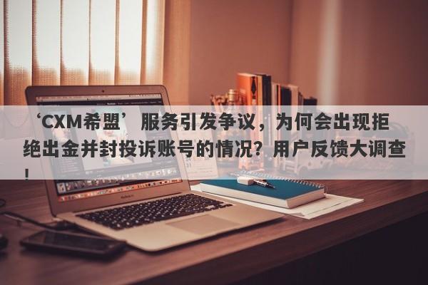 ‘CXM希盟’服务引发争议，为何会出现拒绝出金并封投诉账号的情况？用户反馈大调查！