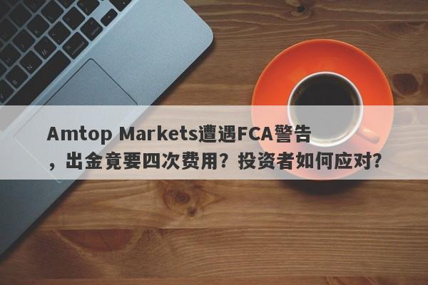 Amtop Markets遭遇FCA警告，出金竟要四次费用？投资者如何应对？