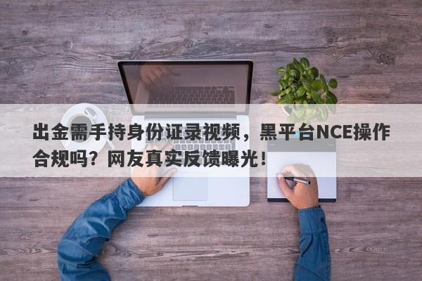 出金需手持身份证录视频，黑平台NCE操作合规吗？网友真实反馈曝光！