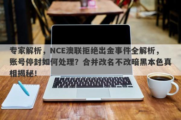 专家解析，NCE澳联拒绝出金事件全解析，账号停封如何处理？合并改名不改暗黑本色真相揭秘！