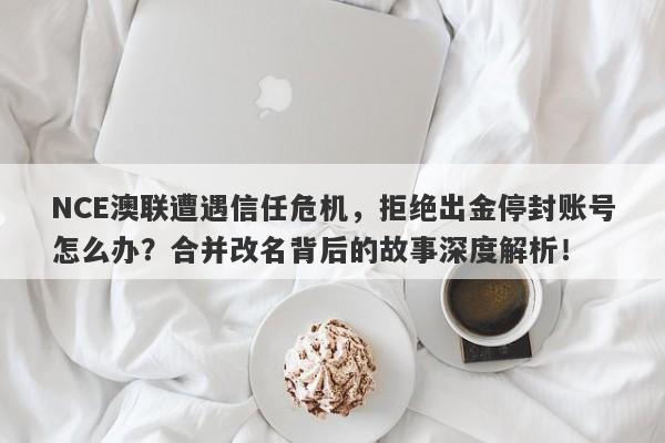 NCE澳联遭遇信任危机，拒绝出金停封账号怎么办？合并改名背后的故事深度解析！