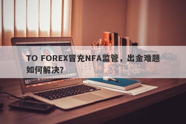 TO FOREX冒充NFA监管，出金难题如何解决？