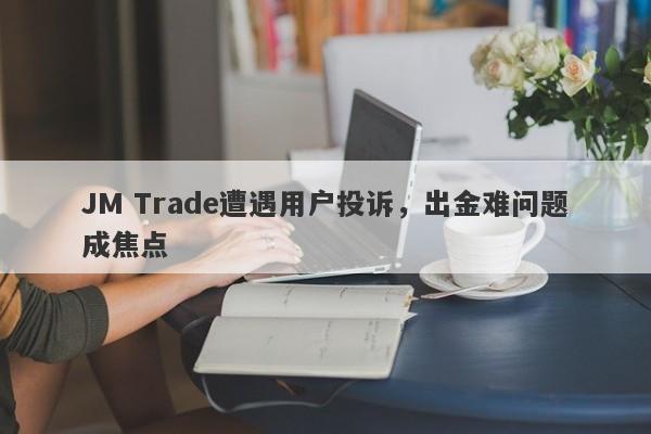 JM Trade遭遇用户投诉，出金难问题成焦点