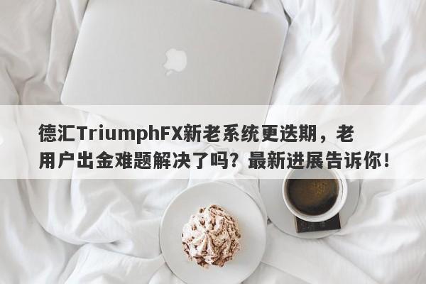 德汇TriumphFX新老系统更迭期，老用户出金难题解决了吗？最新进展告诉你！