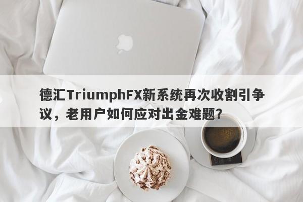 德汇TriumphFX新系统再次收割引争议，老用户如何应对出金难题？