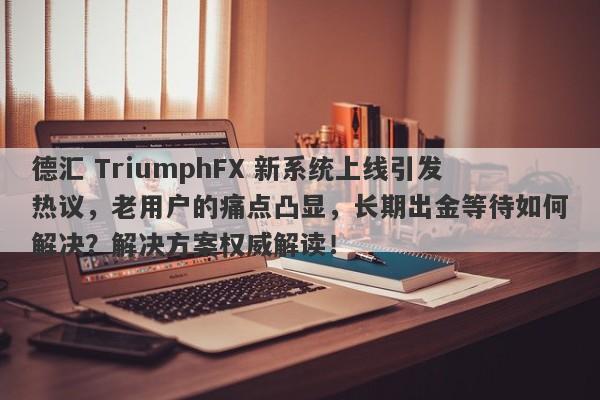 德汇 TriumphFX 新系统上线引发热议，老用户的痛点凸显，长期出金等待如何解决？解决方案权威解读！