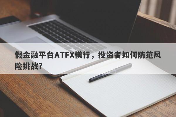 假金融平台ATFX横行，投资者如何防范风险挑战？