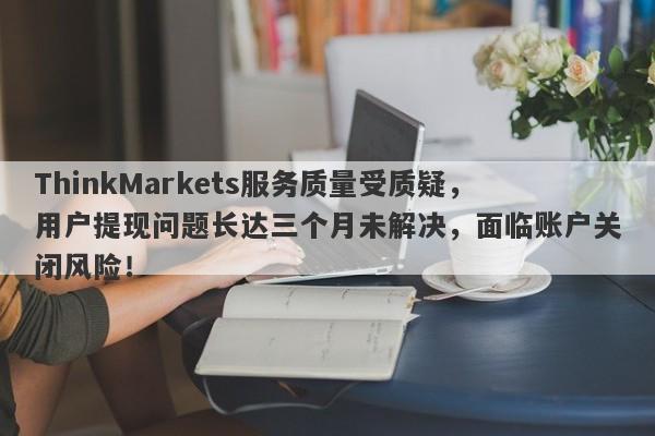 ThinkMarkets服务质量受质疑，用户提现问题长达三个月未解决，面临账户关闭风险！